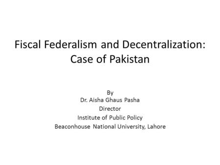 Fiscal Federalism and Decentralization: Case of Pakistan By Dr. Aisha Ghaus Pasha Director Institute of Public Policy Beaconhouse National University,