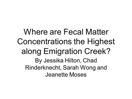 Where are Fecal Matter Concentrations the Highest along Emigration Creek? By Jessika Hilton, Chad Rinderknecht, Sarah Wong and Jeanette Moses.