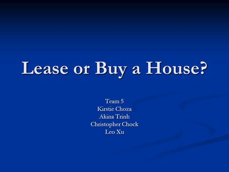Lease or Buy a House? Team 5 Kirstie Choza Akina Trinh Christopher Chock Leo Xu.
