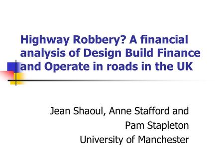 Highway Robbery? A financial analysis of Design Build Finance and Operate in roads in the UK Jean Shaoul, Anne Stafford and Pam Stapleton University of.