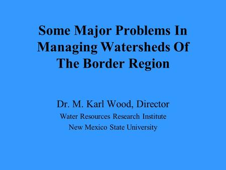 Some Major Problems In Managing Watersheds Of The Border Region Dr. M. Karl Wood, Director Water Resources Research Institute New Mexico State University.