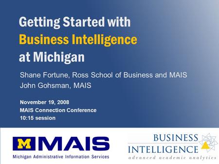 1 Getting Started with Business Intelligence at Michigan Shane Fortune, Ross School of Business and MAIS John Gohsman, MAIS November 19, 2008 MAIS Connection.