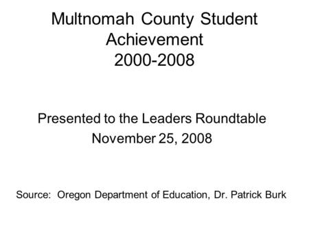 Multnomah County Student Achievement 2000-2008 Presented to the Leaders Roundtable November 25, 2008 Source: Oregon Department of Education, Dr. Patrick.