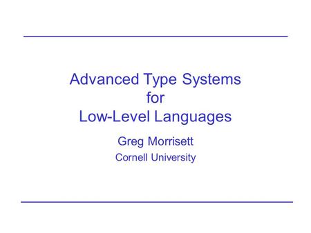 Advanced Type Systems for Low-Level Languages Greg Morrisett Cornell University.
