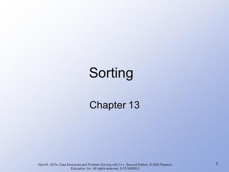 Sorting Chapter 13 Nyhoff, ADTs, Data Structures and Problem Solving with C++, Second Edition, © 2005 Pearson Education, Inc. All rights reserved. 0-13-140909-3.