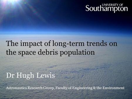 The impact of long-term trends on the space debris population Dr Hugh Lewis Astronautics Research Group, Faculty of Engineering & the Environment.