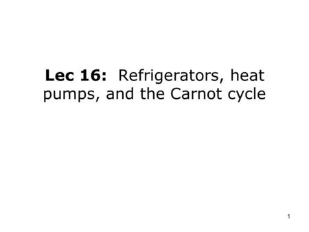 1 Lec 16: Refrigerators, heat pumps, and the Carnot cycle.