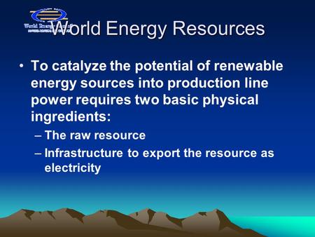 World Energy Resources To catalyze the potential of renewable energy sources into production line power requires two basic physical ingredients: –The raw.