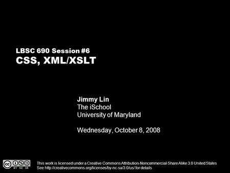LBSC 690 Session #6 CSS, XML/XSLT Jimmy Lin The iSchool University of Maryland Wednesday, October 8, 2008 This work is licensed under a Creative Commons.