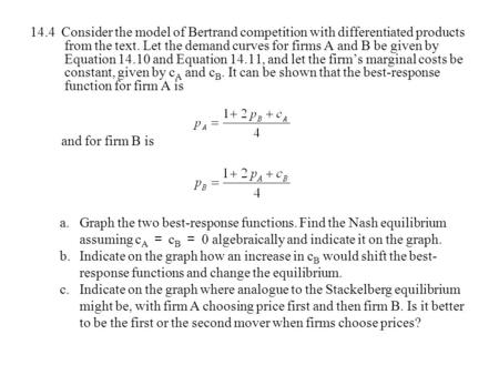 14.4 Consider the model of Bertrand competition with differentiated products from the text. Let the demand curves for firms A and B be given by Equation.