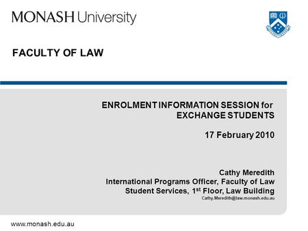 Www.monash.edu.au FACULTY OF LAW ENROLMENT INFORMATION SESSION for EXCHANGE STUDENTS 17 February 2010 Cathy Meredith International Programs Officer, Faculty.