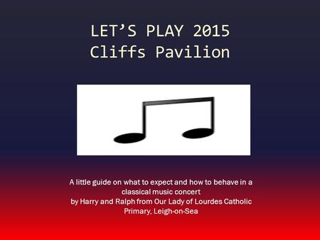 LET’S PLAY 2015 Cliffs Pavilion A little guide on what to expect and how to behave in a classical music concert by Harry and Ralph from Our Lady of Lourdes.