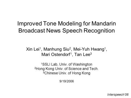 Improved Tone Modeling for Mandarin Broadcast News Speech Recognition Xin Lei 1, Manhung Siu 2, Mei-Yuh Hwang 1, Mari Ostendorf 1, Tan Lee 3 1 SSLI Lab,