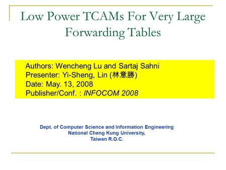 Low Power TCAMs For Very Large Forwarding Tables Authors: Wencheng Lu and Sartaj Sahni Presenter: Yi-Sheng, Lin ( 林意勝 ) Date: May. 13, 2008 Publisher/Conf.
