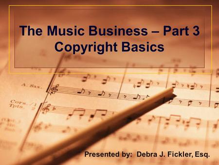The Music Business – Part 3 Copyright Basics Presented by: Debra J. Fickler, Esq.