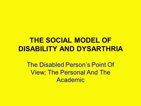 THE SOCIAL MODEL OF DISABILITY AND DYSARTHRIA The Disabled Person’s Point Of View; The Personal And The Academic.