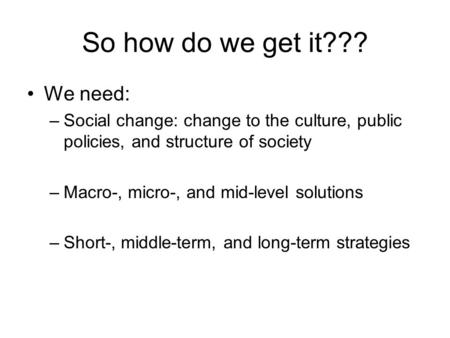 So how do we get it??? We need: –Social change: change to the culture, public policies, and structure of society –Macro-, micro-, and mid-level solutions.