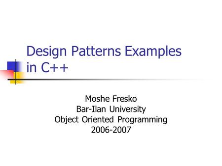 Design Patterns Examples in C++ Moshe Fresko Bar-Ilan University Object Oriented Programming 2006-2007.