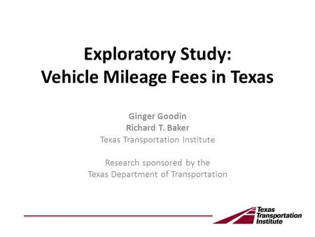 Exploratory Study: Vehicle Mileage Fees in Texas Ginger Goodin Richard T. Baker Texas Transportation Institute Research sponsored by the Texas Department.