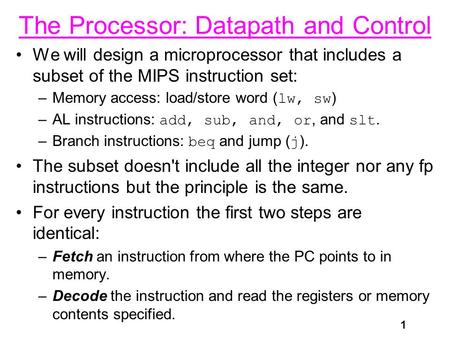1 The Processor: Datapath and Control We will design a microprocessor that includes a subset of the MIPS instruction set: –Memory access: load/store word.