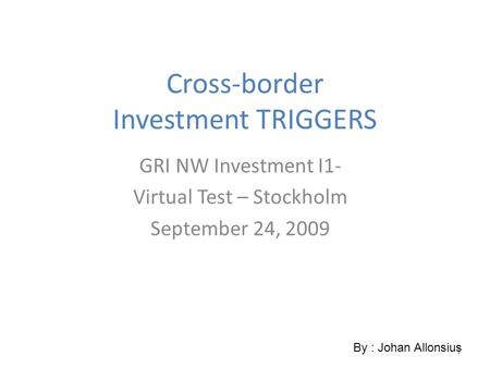 1 Cross-border Investment TRIGGERS GRI NW Investment I1- Virtual Test – Stockholm September 24, 2009 By : Johan Allonsius.