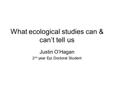 What ecological studies can & can’t tell us Justin O’Hagan 2 nd year Epi Doctoral Student.