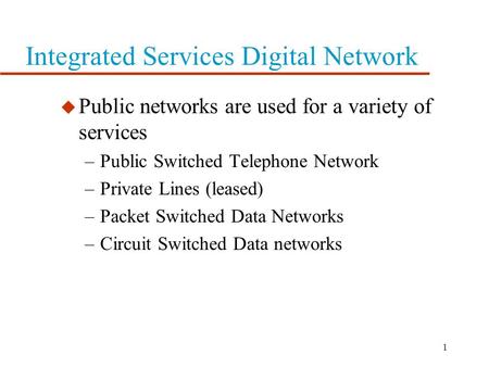 1 Integrated Services Digital Network u Public networks are used for a variety of services –Public Switched Telephone Network –Private Lines (leased)