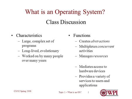 Topic 1 – What is an OS? 1 CS502 Spring 2006 What is an Operating System? Characteristics –Large, complex set of programs –Long-lived, evolutionary –Worked.