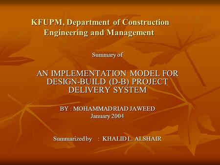 KFUPM, Department of Construction Engineering and Management Summary of AN IMPLEMENTATION MODEL FOR DESIGN-BUILD (D-B) PROJECT DELIVERY SYSTEM BY : MOHAMMAD.