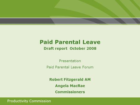 Productivity Commission Paid Parental Leave Draft report October 2008 Presentation Paid Parental Leave Forum Robert Fitzgerald AM Angela MacRae Commissioners.