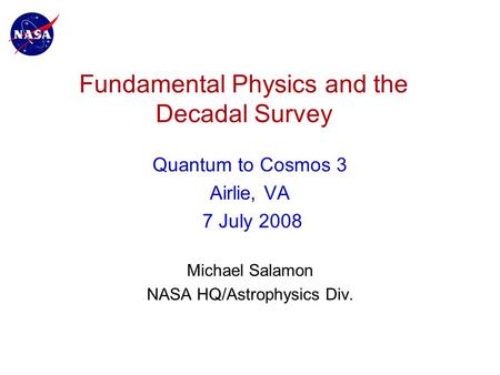 Fundamental Physics and the Decadal Survey Quantum to Cosmos 3 Airlie, VA 7 July 2008 Michael Salamon NASA HQ/Astrophysics Div.