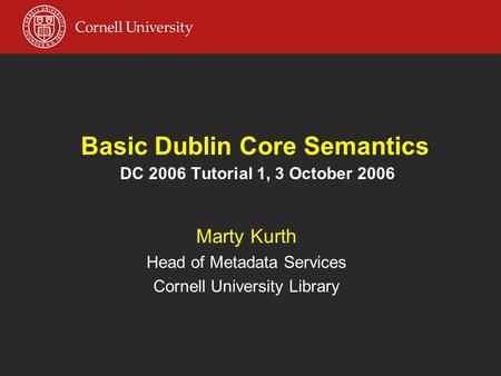 Basic Dublin Core Semantics DC 2006 Tutorial 1, 3 October 2006 Marty Kurth Head of Metadata Services Cornell University Library.
