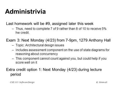 K. Stirewalt CSE 335: Software Design Administrivia Last homework will be #9, assigned later this week –Thus, need to complete 7 of 9 rather than 8 of.