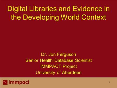 1 Digital Libraries and Evidence in the Developing World Context Dr. Jon Ferguson Senior Health Database Scientist IMMPACT Project University of Aberdeen.
