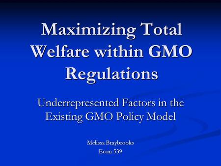 Maximizing Total Welfare within GMO Regulations Underrepresented Factors in the Existing GMO Policy Model Melissa Braybrooks Econ 539.