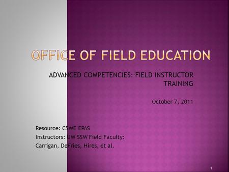 ADVANCED COMPETENCIES: FIELD INSTRUCTOR TRAINING October 7, 2011 Resource: CSWE EPAS Instructors: UW SSW Field Faculty: Carrigan, DeFries, Hires, et al.
