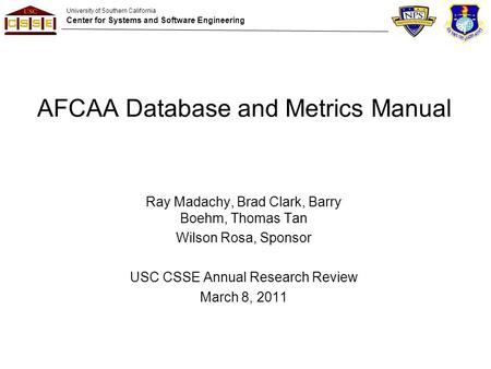 University of Southern California Center for Systems and Software Engineering AFCAA Database and Metrics Manual Ray Madachy, Brad Clark, Barry Boehm, Thomas.