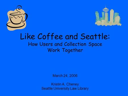Like Coffee and Seattle: How Users and Collection Space Work Together March 24, 2006 Kristin A. Cheney Seattle University Law Library.