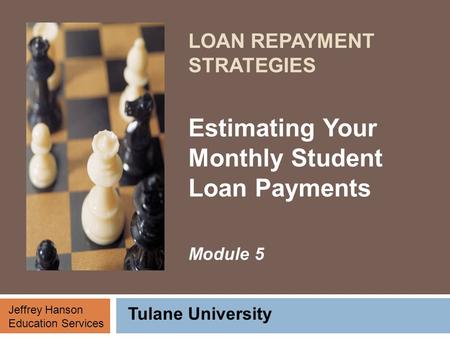 LOAN REPAYMENT STRATEGIES Estimating Your Monthly Student Loan Payments Module 5 Tulane University Jeffrey Hanson Education Services.