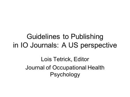 Guidelines to Publishing in IO Journals: A US perspective Lois Tetrick, Editor Journal of Occupational Health Psychology.