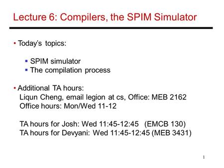 1 Lecture 6: Compilers, the SPIM Simulator Today’s topics:  SPIM simulator  The compilation process Additional TA hours: Liqun Cheng, email legion at.