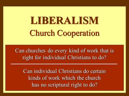 LIBERALISM Church Cooperation Can churches do every kind of work that is right for individual Christians to do? Can individual Christians do certain kinds.