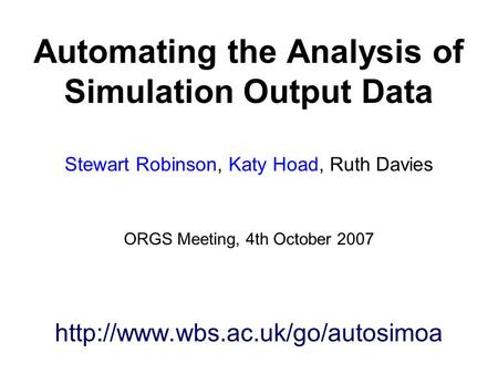 Automating the Analysis of Simulation Output Data Stewart Robinson, Katy Hoad, Ruth Davies ORGS Meeting, 4th October 2007