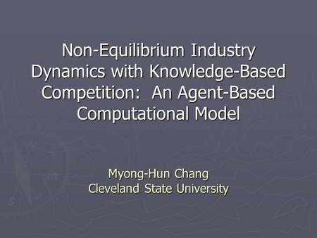Non-Equilibrium Industry Dynamics with Knowledge-Based Competition: An Agent-Based Computational Model Myong-Hun Chang Cleveland State University.