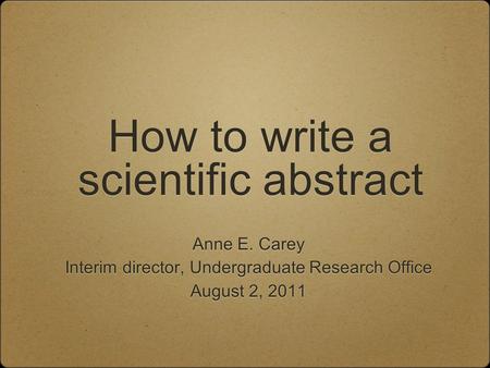 How to write a scientific abstract Anne E. Carey Interim director, Undergraduate Research Office August 2, 2011 Anne E. Carey Interim director, Undergraduate.