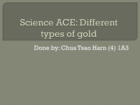 Done by: Chua Tsao Harn (4) 1A3.  There are many types of gold, but they are mainly classified by their purity.