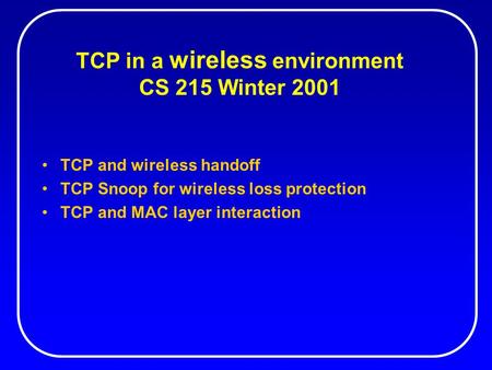TCP in a wireless environment CS 215 Winter 2001 TCP and wireless handoff TCP Snoop for wireless loss protection TCP and MAC layer interaction.