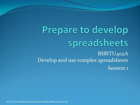 BSBITU402A Develop and use complex spreadsheets Session 1 © 2010 Innovation and Business Industry Skills Council Ltd.