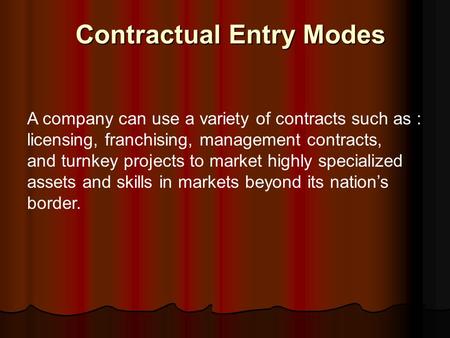 Contractual Entry Modes A company can use a variety of contracts such as : licensing, franchising, management contracts, and turnkey projects to market.