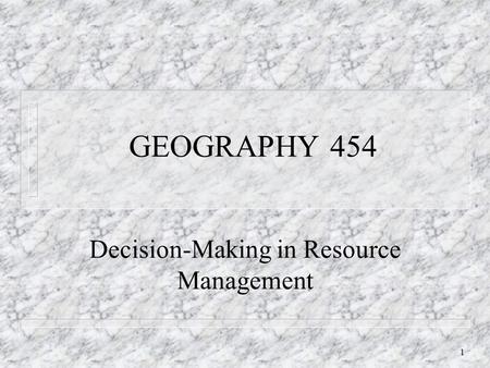 1 GEOGRAPHY 454 Decision-Making in Resource Management.